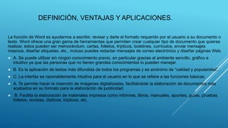 DEFINICIÓN, VENTAJAS Y APLICACIONES.
La función de Word es ayudarnos a escribir, revisar y darle el formato requerido por el usuario a su documento o
texto. Word ofrece una gran gama de herramientas que permiten crear cualquier tipo de documento que quieras
realizar, éstos pueden ser memorándum, cartas, folletos, trípticos, boletines, currículos, enviar mensajes
masivos, diseñar etiquetas, etc., incluso puedes redactar mensajes de correo electrónico y diseñar páginas Web.
 A. Se puede utilizar sin ningún conocimiento previo, en particular gracias al ambiente sencillo, gráfico e
intuitivo ya que las personas que no tienen grandes conocimientos lo pueden manejar.
 B. Es la aplicación de textos más difundida de todos los programas y es sinónimo de “calidad y popularidad”.
 C. La interfaz es razonablemente intuitiva para el usuario en lo que se refiere a las funciones básicas.
 A. Te permite hacer la inserción de imágenes digitalizadas, facilitándote la elaboración de documentos más
acabados en su formato para la elaboración de publicidad.
 B. Facilita la elaboración de materiales impresos como informes, libros, manuales, apuntes, guías, pruebas,
folletos, revistas, dípticos, trípticos, etc.
 