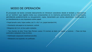 MODO DE OPERACIÓN
El procesado de textos consiste básicamente en introducir caracteres desde el teclado y organizarlos
en un “archivo” que registra todos sus componentes en la memoria permanente de la computadora,
permitiendo posteriormente su recuperación; copia, transmisión por correo electrónico; modificación o
su transferencia a una impresora sobre papel.
• Papel tamaño carta, hojas sueltas, de 21 x 29,7 cm, (papel standard A4).
• Orientación del papel en la impresora: vertical .
• Márgenes de 2 cm, en los cuatro costados.
• Tipo (fuente) de letra Times New Román cuerpo 10 (normal, es decir, no negrita ni cursiva). • Paso de línea
automático (adaptado al tipo de letra).
• Interlineado (espaciado interlineal sencillo).
• Alineación a la izquierda, sin justificado.
 