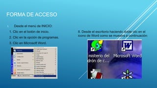 FORMA DE ACCESO
I. Desde el menú de INICIO:
1. Clic en el botón de inicio.
2. Clic en la opción de programas.
3. Clic en Microsoft Word.
II. Desde el escritorio haciendo doble clic en el
icono de Word como se muestra a continuación:
 