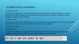 ELEMENTOS DE LA VENTANA:
 1. Menú de control:
 Es el icono que aparece en el extremo izquierdo de la barra de título. Seleccionándolo con el botón
secundario del Mouse aparece un menú en el que se puede mover, minimizar, maximizar, cerrar o
modificar el tamaño de una ventana.
 2. Barra de título:
 Es la barra que aparece en la parte superior de la ventana, en ella se muestra el nombre de la aplicación
o el nombre del documento que estamos visualizando en dicha ventana.
 3. Botones de control
 4. Barra de menú:
 Es una fila de palabras que aparece justo debajo de la barra de título, solamente aparece en las
ventanas de aplicación y muestra los menús disponibles para esa aplicación.
 