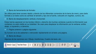  5. Barra de herramienta de formato:
Se utiliza para tener acceso rápido y directo de los diferentes comandos de la barra de menú, para darle
formato a un texto como es cambiar el tamaño y tipo de la fuente, colocarlo en negritas, cursiva, etc.
 6. Barra de desplazamiento vertical y horizontal:
Estas barras aparecen en los bordes inferior y derecho de muchas ventanas cuando la información que
contienen no está visible en su totalidad. Se usan para desplazar la información por la ventana: arriba,
abajo, a izquierda y a derecha.
 7. Página anterior o página siguiente:
Su función es la de adelantar o retroceder rápidamente en el texto una página.
 8. Barra de dibujo:
Algunas de las opciones son: Dibujo, Autoformas, Cuadro de texto, etc.
 