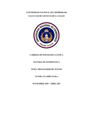 UNIVERSIDAD NACIONAL DE CHIMBORAZO
FACULTAD DE CIENCIAS DE LA SALUD
CARRERA DE PSICOLOGÍA CLINICA
MATERIA DE INFORMATICA
TEMA: PROCESADOR DE TEXTOS
AUTOR: GUAMBO PAOLA
NOVIEMBRE 2020 – ABRIL 2021
 