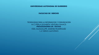 UNIVERSIDAD AUTONOMA DE GUERRERO 
FACULTAD DE DERCHO 
TECNOLOGIAS PARA LA INFORMACION Y COMUNICACION 
M.C.PERLA ELIZABETH VENTURA RAMOS 
PROCESADORES DE TEXTOS 
ITZEL GUADALUPE JIMENEZ RODRIGUEZ 
1.A TURNO MATUTINO 
 
