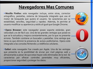 Navegadores Mas Comunes
 Mozilla Firefox: este navegador incluye, entre otras, corrector
ortográfico, pestañas, sistema de búsqueda integrado que usa el
motor de búsqueda que quiera el usuario. Se caracteriza por su
estabilidad, sencillez, seguridad y rapidez. Además, le permite al
usuario modificar su apariencia y estilo al igual que Google Chrome.

 Opera Browser: este navegador posee soporte estándar, gran
velocidad y es de fácil uso. Una de las grandes ventajas que posee es
que se lo actualiza y mejora constantemente, por lo que no presenta
errores. También contiene un buscador y pestañas. Una ventaja que
tiene es que eliminó la presencia de avisos publicitarios. Opera está
integrado a las consolas Nintendo y a teléfonos celulares.

Safari: este navegador fue creado por Apple. Una de las ventajas
que presenta es la posibilidad de enviar por mail páginas web y
almacenarlas a pesar de que estas hayan sido eliminadas de la red. Se
caracteriza por ofrecer controles parentales muy eficientes,
proporcionar seguridad y proteger los datos.
 