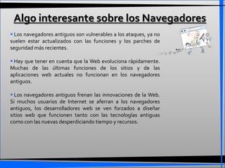 Algo interesante sobre los Navegadores
 Los navegadores antiguos son vulnerables a los ataques, ya no
suelen estar actualizados con las funciones y los parches de
seguridad más recientes.

 Hay que tener en cuenta que la Web evoluciona rápidamente.
Muchas de las últimas funciones de los sitios y de las
aplicaciones web actuales no funcionan en los navegadores
antiguos.

 Los navegadores antiguos frenan las innovaciones de la Web.
Si muchos usuarios de Internet se aferran a los navegadores
antiguos, los desarrolladores web se ven forzados a diseñar
sitios web que funcionen tanto con las tecnologías antiguas
como con las nuevas desperdiciando tiempo y recursos.
 