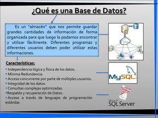 ¿Qué es una Base de Datos?
      Es un “almacén” que nos permite guardar
 grandes cantidades de información de forma
 organizada para que luego la podamos encontrar
 y utilizar fácilmente. Diferentes programas y
 diferentes usuarios deben poder utilizar estas
 informaciones.

Características:
 Independencia lógica y física de los datos.
 Mínima Redundancia.
 Acceso concurrente por parte de múltiples usuarios.
 Integridad de los datos.
 Consultas complejas optimizadas.
Respaldo y recuperación de Datos.
 Acceso a través de lenguajes de programación
estándar.
 