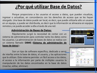 ¿Por qué utilizar Base de Datos?
         Porque proporciona a los usuarios el acceso a datos, que pueden visualizar,
ingresar o actualizar, en concordancia con los derechos de acceso que se les hayan
otorgado. Una base de datos puede ser local, es decir, que puede utilizarla sólo un usuario
en un equipo, o puede ser distribuida, es decir que la información se almacena en equipos
remotos y se puede acceder a ella a través de una red.
         Administración de Bases de Datos:
          Rápidamente surgió la necesidad de contar con un
sistema de administración para controlar tanto los datos como
los usuarios. La administración de bases de datos se realiza con
un sistema llamado DBMS (Sistema de administración de
bases de datos) :

           Son un tipo de software específico, dedicado a servir
de interfaz entre la base de datos, el usuario, y las aplicaciones
que la utilizan. Este sistema permite: un fácil acceso a los datos,
el acceso a la información por parte de múltiples usuarios la
manipulación de los datos encontrados en la base de datos
(insertar, editar, eliminar).
 