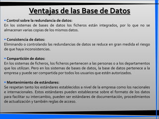 Ventajas de las Base de Datos
 Control sobre la redundancia de datos:
En los sistemas de bases de datos los ficheros están integrados, por lo que no se
almacenan varias copias de los mismos datos.

 Consistencia de datos:
Eliminando o controlando las redundancias de datos se reduce en gran medida el riesgo
de que haya inconsistencias.

 Compartición de datos:
En los sistemas de ficheros, los ficheros pertenecen a las personas o a los departamentos
que los utilizan. Pero en los sistemas de bases de datos, la base de datos pertenece a la
empresa y puede ser compartida por todos los usuarios que estén autorizados.

 Mantenimiento de estándares:
Se respetan tanto los estándares establecidos a nivel de la empresa como los nacionales
e internacionales. Estos estándares pueden establecerse sobre el formato de los datos
para facilitar su intercambio, pueden ser estándares de documentación, procedimientos
de actualización y también reglas de acceso.
 