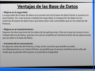 Ventajas de las Base de Datos
 Mejora en la seguridad:
La seguridad de la base de datos es la protección de la base de datos frente a usuarios no
autorizados. Sin unas buenas medidas de seguridad, la integración de datos en los
sistemas de bases de datos hace que éstos sean más vulnerables que en los sistemas de
ficheros.

 Mejora en el mantenimiento:
Separan las descripciones de los datos de las aplicaciones. Esto es lo que se conoce como
independencia de datos, gracias a la cual se simplifica el mantenimiento de las aplicaciones
que acceden a la base de datos.

 Aumento de la concurrencia:
En algunos sistemas de ficheros, si hay varios usuarios que pueden acceder
simultáneamente a un mismo fichero, es posible que el acceso interfiera entre ellos de
modo que se pierda información o se pierda la integridad.
 