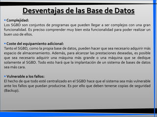 Desventajas de las Base de Datos
 Complejidad:
Los SGBD son conjuntos de programas que pueden llegar a ser complejos con una gran
funcionalidad. Es preciso comprender muy bien esta funcionalidad para poder realizar un
buen uso de ellos.

 Coste del equipamiento adicional:
Tanto el SGBD, como la propia base de datos, pueden hacer que sea necesario adquirir más
espacio de almacenamiento. Además, para alcanzar las prestaciones deseadas, es posible
que sea necesario adquirir una máquina más grande o una máquina que se dedique
solamente al SGBD. Todo esto hará que la implantación de un sistema de bases de datos
sea más cara.

 Vulnerable a los fallos:
El hecho de que todo esté centralizado en el SGBD hace que el sistema sea más vulnerable
ante los fallos que puedan producirse. Es por ello que deben tenerse copias de seguridad
(Backup).
 