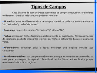 Tipos de Campos
          Cada Sistema de Base de Datos posee tipos de campos que pueden ser similares
o diferentes. Entre los más comunes podemos nombrar:

 Numérico: entre los diferentes tipos de campos numéricos podemos encontrar enteros
“sin decimales” y reales “decimales”.

Booleanos: poseen dos estados: Verdadero “Si” y Falso “No”.

Fechas: almacenan fechas facilitando posteriormente su explotación. Almacenar fechas
de esta forma posibilita ordenar los registros por fechas o calcular los días entre una fecha
y otra.

Alfanuméricos: contienen cifras y letras. Presentan una longitud limitada (255
caracteres).

Auto incrementables: son campos numéricos enteros que incrementan en una unidad su
valor para cada registro incorporado. Su utilidad resulta: Servir de identificador ya que
resultan exclusivos de un registro.
 