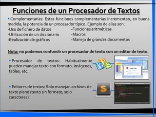 Funciones de un Procesador de Textos
 Complementarias: Estas funciones complementarias incrementan, en buena
medida, la potencia de un procesador típico. Ejemplo de ellas son:
-Uso de fichero de datos          -Funciones aritméticas
-Utilización de un diccionario    -Macros
-Realización de gráficos          -Manejo de grandes documentos

Nota: no podemos confundir un procesador de texto con un editor de texto.

 Procesador de textos: Habitualmente
pueden manejar texto con formato, imágenes,
tablas, etc.


 Editores de textos: Solo manejan archivos de
texto plano (texto sin formato, solo
caracteres)
 