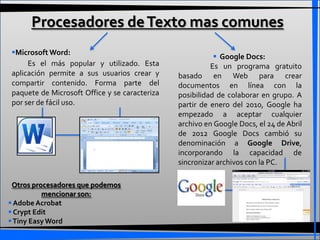 Procesadores de Texto mas comunes
Microsoft Word:
                                                           Google Docs:
     Es el más popular y utilizado. Esta                 Es un programa gratuito
aplicación permite a sus usuarios crear y      basado en Web para crear
compartir contenido. Forma parte del           documentos en línea con la
paquete de Microsoft Office y se caracteriza   posibilidad de colaborar en grupo. A
por ser de fácil uso.                          partir de enero del 2010, Google ha
                                               empezado a aceptar cualquier
                                               archivo en Google Docs, el 24 de Abril
                                               de 2012 Google Docs cambió su
                                               denominación a Google Drive,
                                               incorporando la capacidad de
                                               sincronizar archivos con la PC.

 Otros procesadores que podemos
          mencionar son:
 Adobe Acrobat
 Crypt Edit
 Tiny Easy Word
 