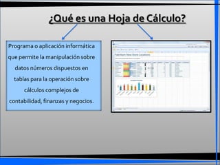 ¿Qué es una Hoja de Cálculo?

Programa o aplicación informática
que permite la manipulación sobre
  datos números dispuestos en
  tablas para la operación sobre
      cálculos complejos de
contabilidad, finanzas y negocios.
 
