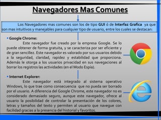 Navegadores Mas Comunes
         Los Navegadores mas comunes son los de tipo GUI ó de Interfaz Grafica ya que
son mas intuitivos y manejables para cualquier tipo de usuario, entre los cuales se destacan:

    Google Chrome:
             Este navegador fue creado por la empresa Google. Se lo
   puede obtener de forma gratuita, y se caracteriza por ser eficiente y
   de gran sencillez. Este navegador es valorado por sus usuarios debido
   a la seguridad, claridad, rapidez y estabilidad que proporciona.
   Además le otorga a los usuarios privacidad en sus navegaciones al
   borrar los registros las actividades (en el Modo Espía).

    Internet Explorer:
              Este navegador está integrado al sistema operativo
   Windows, lo que trae como consecuencia que no pueda ser borrado
   por el usuario. A diferencia del Google Chrome, este navegador no es
   considerado demasiado seguro, aunque este navegador, ofrece al
   usuario la posibilidad de controlar la presentación de los colores,
   letras y tamaños del texto y permiten al usuario que navegue con
   facilidad gracias a la presencia del historial y favoritos.
 