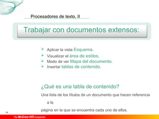 Procesadores de texto, II
11
Trabajar con documentos extensos:
 Aplicar la vista Esquema.
 Visualizar el área de estilos.
 Modo de ver Mapa del documento.
 Insertar tablas de contenido.
¿Qué es una tabla de contenido?
Una lista de los títulos de un documento que hacen referencia
a la
página en la que se encuentra cada uno de ellos.
 