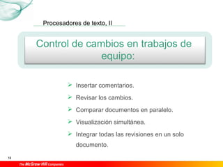 Procesadores de texto, II
12
Control de cambios en trabajos de
equipo:
 Insertar comentarios.
 Revisar los cambios.
 Comparar documentos en paralelo.
 Visualización simultánea.
 Integrar todas las revisiones en un solo
documento.
 
