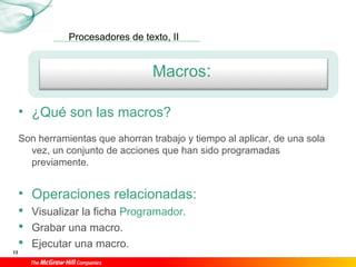 Procesadores de texto, II
13
Macros:
• ¿Qué son las macros?
Son herramientas que ahorran trabajo y tiempo al aplicar, de una sola
vez, un conjunto de acciones que han sido programadas
previamente.
• Operaciones relacionadas:
 Visualizar la ficha Programador.
 Grabar una macro.
 Ejecutar una macro.
 