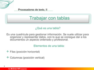 Procesadores de texto, II
2
Trabajar con tablas
¿Qué es una tabla?
Es una cuadrícula para gestionar información. Se suele utilizar para
organizar y representar datos, con lo que se consigue dar a los
documentos un aspecto ordenado y profesional.
Elementos de una tabla:
 Filas (posición horizontal)
 Columnas (posición vertical)
 