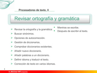 Procesadores de texto, II
4
Revisar ortografía y gramática
 Revisar la ortografía y la gramática:
 Buscar sinónimos.
 Opciones de autocorrección.
 Gestión de diccionarios.
 Comprobar diccionarios existentes.
 Añadir nuevo diccionario.
 Añadir palabras a un diccionario.
 Definir idioma y traducir el texto.
 Corrección de texto en varios idiomas.
 Mientras se escribe.
 Después de escribir el texto.
 