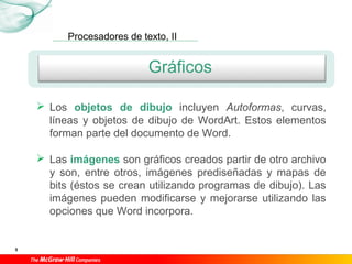Procesadores de texto, II
5
Gráficos
 Los objetos de dibujo incluyen Autoformas, curvas,
líneas y objetos de dibujo de WordArt. Estos elementos
forman parte del documento de Word.
 Las imágenes son gráficos creados partir de otro archivo
y son, entre otros, imágenes prediseñadas y mapas de
bits (éstos se crean utilizando programas de dibujo). Las
imágenes pueden modificarse y mejorarse utilizando las
opciones que Word incorpora.
 