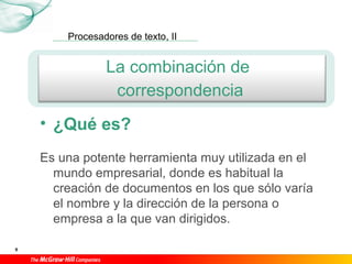 Procesadores de texto, II
9
La combinación de
correspondencia
• ¿Qué es?
Es una potente herramienta muy utilizada en el
mundo empresarial, donde es habitual la
creación de documentos en los que sólo varía
el nombre y la dirección de la persona o
empresa a la que van dirigidos.
 