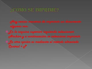 Hay varias maneras de imprimir un documento
   algunas son:
 En la esquina superior izquierda seleccionar
  Archivo y a continuación se selecciona imprimir
 La otra opción es mediante el método abreviado
  Control + P
 