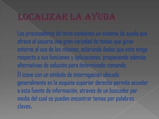 Los procesadores de texto contienen un sistema de ayuda que
ofrece al usuario una gran variedad de temas que giran
entorno al uso de los mismos, aclarando dudas que este tenga
respecto a sus funciones y aplicaciones, proponiendo además
alternativas de solución para determinado comando.
El icono con un símbolo de interrogación ubicado
generalmente en la esquina superior derecha permite acceder
a esta fuente de información, atraves de un buscador por
medio del cual se pueden encontrar temas por palabras
claves.
 