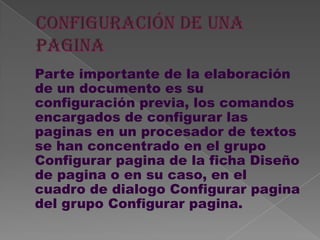 Parte importante de la elaboración
de un documento es su
configuración previa, los comandos
encargados de configurar las
paginas en un procesador de textos
se han concentrado en el grupo
Configurar pagina de la ficha Diseño
de pagina o en su caso, en el
cuadro de dialogo Configurar pagina
del grupo Configurar pagina.
 