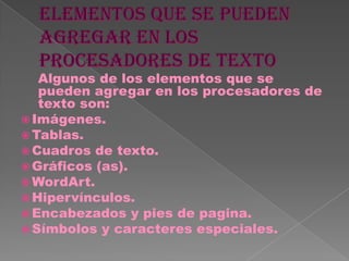 Algunos de los elementos que se
   pueden agregar en los procesadores de
   texto son:
 Imágenes.
 Tablas.
 Cuadros de texto.
 Gráficos (as).
 WordArt.
 Hipervínculos.
 Encabezados y pies de pagina.
 Símbolos y caracteres especiales.
 