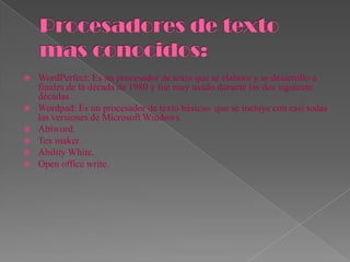    WordPerfect: Es un procesador de texto que se elaboro y se desarrollo a
    finales de la década de 1980 y fue muy usado durante las dos siguiente
    décadas.
   Wordpad: Es un procesador de texto básicos que se incluye con casi todas
    las versiones de Microsoft Windows.
   Abiword.
   Tex maker.
   Ability White.
   Open office write.
 