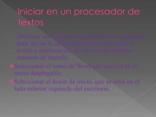 Distintos son los pasos que pueden ser empleados
   para iniciar la aplicación de un procesador de
   textos a continuación de mencionan distintas
   maneras de hacerlo:
 Seleccionar el icono de Word que aparece en le
  menú desplegable.
 Seleccionar el botón de inicio, que se sitúa en el
  lado inferior izquierdo del escritorio.
 
