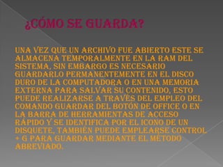 Una vez que un archivo fue abierto este se
almacena temporalmente en la RAM del
sistema, sin embargo es necesario
guardarlo permanentemente en el disco
duro de la computadora o en una memoria
externa para salvar su contenido, esto
puede realizarse a través del empleo del
comando guardar del botón de office o en
la barra de herramientas de acceso
rápido y se identifica por el icono de un
disquete, también puede emplearse Control
+ G para guardar mediante el método
abreviado.
 