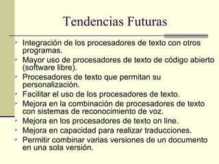 Tendencias Futuras Integración de los procesadores de texto con otros programas.  Mayor uso de procesadores de texto de código abierto (software libre). Procesadores de texto que permitan su personalización. Facilitar el uso de los procesadores de texto.  Mejora en la combinación de procesadores de texto con sistemas de reconocimiento de voz.  Mejora en los procesadores de texto on line. Mejora en capacidad para realizar traducciones.  Permitir combinar varias versiones de un documento en una sola versión. 