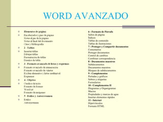 WORD AVANZADO 6 - Formato de Párrafo Saltos de página Índices Tablas de contenido Tablas de ilustraciones 7 - Proteger y Compartir documentos Comentarios Proteger documentos Control de cambios Combinar correspondencia 8 - Documentos maestros Subdocumentos Documentos maestros Bloqueo de subdocumentos 9 - Complementos Portadas y gráficos Sobres y etiquetas Formularios 10 - Complementos II Diagramas y Organigramas Macros Propiedades y marcas de agua Insertar elementos rápidos 11 - Internet Hipervínculos Formato HTML 