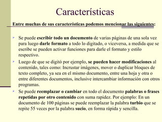 Entre muchas de sus características podemos mencionar las siguientes: Se puede  escribir todo un documento  de varias páginas de una sola vez para luego  darle formato  a todo lo digitado, o viceversa, a medida que se escribe se pueden activar funciones para darle el formato y estilo respectivo. Luego de que se digitó por ejemplo,  se pueden hacer modificaciones  al contenido, tales como: Incrustar imágenes, mover o duplicar bloques de texto completo, ya sea en el mismo documento, entre una hoja y otra o entre diferentes documentos, inclusive intercambiar información con otros programas. Se puede  reemplazar o cambiar  en todo el documento  palabras o frases repetidas por otro contenido  con suma rapidez. Por ejemplo: En un documento de 100 páginas se puede reemplazar la palabra  turbio  que se repite 55 veces por la palabra  sucio , en forma rápida y sencilla. Características 