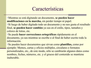 Características Mientras se está digitando un documento,  se pueden hacer modificaciones en la marcha,  sin perder tiempo ni papel. Si luego de haber digitado todo un documento y no nos gusta el resultado final,  se pueden hacer cambios  ya sea en el estilo, tipos, tamaños y colores de letras, etc. Se puede  hacer correcciones ortográficas  rápidamente en el documento, ya sea mientras se escribe o al final de haber escrito toda la información. Se pueden hacer documentos que sirvan como  plantillas,  como por ejemplo: Memos, cartas y oficios múltiples, circulares o formatos personalizados, etc., de este modo, sólo se cambiarán algunos datos como nombres, fechas, números, etc. y el grueso del contenido se mantiene inalterable. 