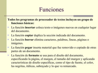 Todos los programas de procesador de textos incluyen un grupo de funciones básicas: La función  insertar  coloca texto o imágenes nuevas en cualquier lugar del documento.  La función  copiar  duplica la sección indicada del documento.  La función  borrar  elimina caracteres, palabras, líneas, páginas o imágenes.  La función  pegar  inserta material que fue removido o copiado de otras partes de un documento.  La función de  formato  se usa para el diseño del documento, especificando la página, el margen, el tamaño del margen y aplicando características de diseño específicas, como el tipo de fuente, el color, las negritas, itálicas, subrayado y lo que va remarcado.  Funciones 