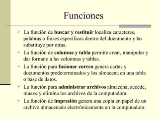 La función de  buscar y restituir  localiza caracteres, palabras o frases específicas dentro del documento y las substituye por otras.  La función de  columna y tabla  permite crear, manipular y dar formato a las columnas y tablas.  La función para  fusionar correo  genera cartas y documentos predeterminados y los almacena en una tabla o base de datos.  La función para  administrar archivos  almacena, accede, mueve y elimina los archivos de la computadora.  La función de  impresión  genera una copia en papel de un archivo almacenado electrónicamente en la computadora. Funciones 