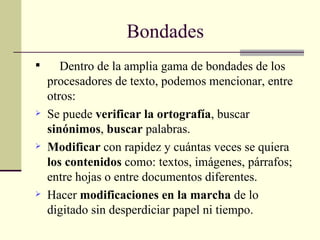 Bondades   Dentro de la amplia gama de bondades de los procesadores de texto, podemos mencionar, entre otros: Se puede  verificar la ortografía , buscar  sinónimos ,  buscar  palabras. Modificar  con rapidez y cuántas veces se quiera  los contenidos  como: textos, imágenes, párrafos; entre hojas o entre documentos diferentes. Hacer  modificaciones en la marcha  de lo digitado sin desperdiciar papel ni tiempo. 