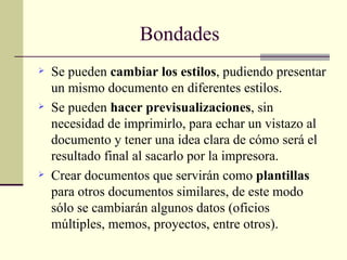 Bondades  Se pueden  cambiar los estilos , pudiendo presentar un mismo documento en diferentes estilos. Se pueden  hacer previsualizaciones , sin necesidad de imprimirlo, para echar un vistazo al documento y tener una idea clara de cómo será el resultado final al sacarlo por la impresora. Crear documentos que servirán como  plantillas  para otros documentos similares, de este modo sólo se cambiarán algunos datos (oficios múltiples, memos, proyectos, entre otros). 