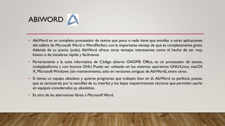 ABIWORD
• AbiWord es un completo procesador de textos que poco o nada tiene que envidiar a otras aplicaciones
del calibre de Microsoft Word o WordPerfect, con la importante ventaja de que es completamente gratis.
Además de su precio (nulo), AbiWord ofrece otras ventajas interesantes como el hecho de ser muy
liviano o de instalarse rápida y fácilmente.
• Perteneciente a la suite informática de Código abierto GNOME Office, es un procesador de textos,
multiplataforma y con licencia GNU. Puede ser utilizado en los sistemas operativos GNU/Linux, macOS
X, MicrosoftWindows (sin mantenimiento, solo en versiones antiguas de AbiWord), entre otros.
• Si tienes un equipo obsoleto y quieres programas que trabajen bien en él, AbiWord es perfecto puesto
que se caracteriza por la sencillez de su interfaz y los bajos requerimientos técnicos que permiten usarlo
en equipos considerados ya obsoletos.
• Es otra de las alternativas libres a Microsoft Word.
 