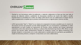 OVERLEAF
• Overleaf es una herramienta online de publicación y redacción colaborativa en línea que hace que todo el
proceso de redacción, edición y publicación de documentos científicos sea mucho más rápido y sencillo.
Overleaf ofrece la comodidad de un editor de código LaTeX, fácil de usar, con colaboración en tiempo real y la
salida completamente compilada que se produce automáticamente en segundo plano mientras escribes.
• LaTeX (pronunciado "latec" o "leitec") es un sistema de composición de textos concebido para la creación de
documentos escritos que presenten una alta calidad tipográfica. Por sus características y posibilidades, se utiliza
especialmente y, en gran medida, en la generación de artículos y libros científicos que incluyen expresiones
matemáticas, entre otros elementos. Es, además, un software libre distribuido bajo licencia LPPL. Ofrece un plan
gratuito, que permite utilizar perfectamente Overleaf sin problemas, aunque con algunas limitaciones (por
ejemplo, compartir un documento con un solo colaborador), y también planes de suscripción, que posibilitan el
empleo de funciones prémium y compartir un documento con varios colaboradores
 