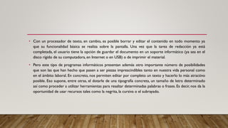 • Con un procesador de texto, en cambio, es posible borrar y editar el contenido en todo momento ya
que su funcionalidad básica se realiza sobre la pantalla. Una vez que la tarea de redacción ya está
completada, el usuario tiene la opción de guardar el documento en un soporte informático (ya sea en el
disco rígido de su computadora, en Internet o en USB) o de imprimir el material.
• Pero este tipo de programas informáticos presentan además otro importante número de posibilidades
que son las que han hecho que pasen a ser piezas imprescindibles tanto en nuestra vida personal como
en el ámbito laboral. En concreto, nos permiten editar por completo un texto y hacerlo lo más atractivo
posible. Eso supone, entre otras, el dotarle de una tipografía concreta, un tamaño de letra determinado
así como proceder a utilizar herramientas para resaltar determinadas palabras o frases. Es decir, nos da la
oportunidad de usar recursos tales como la negrita, la cursiva o el subrayado.
 