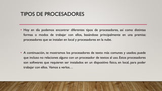 TIPOS DE PROCESADORES
• Hoy en día podemos encontrar diferentes tipos de procesadores, así como distintas
formas o modos de trabajar con ellos, basándose principalmente en una premisa:
procesadores que se instalan en local y procesadores en la nube.
• A continuación, te mostramos los procesadores de texto más comunes y usados; puede
que incluso no relaciones alguno con un procesador de textos al uso. Estos procesadores
son softwares que requieren ser instalados en un dispositivo físico, en local, para poder
trabajar con ellos. Vamos a verlos…
 