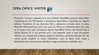 OPEN OFFICE WRITER
• Procesador de textos integrado en la suite ofimática OpenOffice; proyecto desarrollado
inicialmente por Sun Microsystem y actualmente desarrollado y soportado por Apache
Software Foundation. Es una alternativa libre a aplicaciones privadas como el propio
Microsoft Word; podríamos decir que, junto con Word, es la alternativa libre más usada
en el mundo. Como parte del paquete Apache OpenOffice, Writer está liberado bajo la
licencia Apache 2.0., lo que permite, tanto a esta aplicación como al resto del paquete
ofimático, ser utilizado para cualquier propósito: doméstico, comercial, educativo, etc. Así
mismo, puede instalarse en tantos ordenadores como se desee, hacer copias y
distribuirlas entre otras personas (familiares, amigos, estudiantes, empleados, etc.).
 