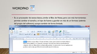 WORDPAD
• Es un procesador de textos básico, similar al Bloc de Notas, pero con más herramientas:
permite cambiar el tamaño y el tipo de fuente y guardar en más de un formato (además
del propio del software), aunque también de forma limitada.
 