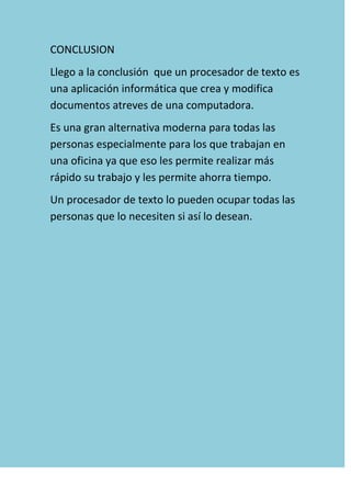 CONCLUSION
Llego a la conclusión que un procesador de texto es
una aplicación informática que crea y modifica
documentos atreves de una computadora.
Es una gran alternativa moderna para todas las
personas especialmente para los que trabajan en
una oficina ya que eso les permite realizar más
rápido su trabajo y les permite ahorra tiempo.
Un procesador de texto lo pueden ocupar todas las
personas que lo necesiten si así lo desean.
 