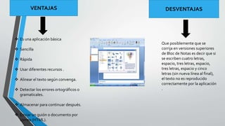 VENTAJAS DESVENTAJAS 
 Es una aplicación básica 
 Sencilla 
 Rápida 
 Usar diferentes recursos . 
 Alinear el texto según convenga. 
 Detectar los errores ortográficos o 
gramaticales. 
 Almacenar para continuar después. 
 Enviar un guión o documento por 
correo (HTML). 
Que posiblemente que se 
corrija en versiones superiores 
de Bloc de Notas es decir que si 
se escriben cuatro letras, 
espacio, tres letras, espacio, 
tres letras, espacio y cinco 
letras (sin nueva línea al final), 
el texto no es reproducido 
correctamente por la aplicación 
. 
 