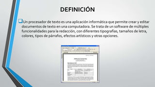 DEFINICIÓN 
Un procesador de texto es una aplicación informática que permite crear y editar 
documentos de texto en una computadora. Se trata de un software de múltiples 
funcionalidades para la redacción, con diferentes tipografías, tamaños de letra, 
colores, tipos de párrafos, efectos artísticos y otras opciones. 
 